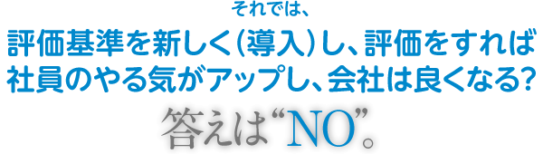 それでは評価基準を新しく(導入)し、評価をすれば社員のやる気がアップし、会社は良くなる?答えは“NO”。
