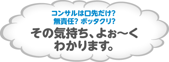 コンサルは口先だけ? 無責任? ボッタクリ?その気持ち、よぉ〜くわかります。確かにそう思われるのも、ムリありません。今でもこのようなコンサルタントが多いのも事実ですから。