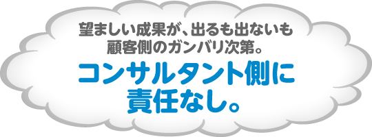 望ましい成果が、出るも出ないも顧客側のガンバリ次第。コンサルタント側に責任なし。